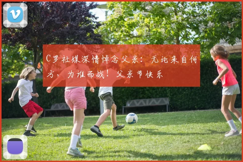 C罗社媒深情悼念父亲:无论来自何方,为谁而战!父亲节快乐️