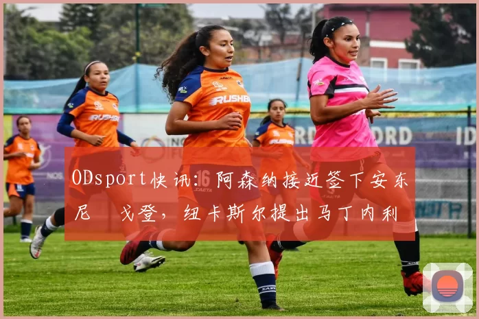 ODsport快讯：阿森纳接近签下安东尼・戈登，纽卡斯尔提出马丁内利交换条件_交易_球员_谈判