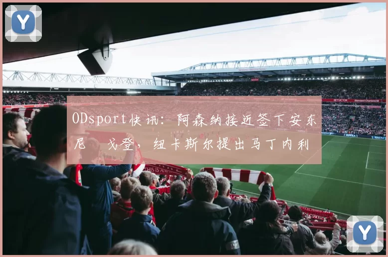 ODsport快讯:阿森纳接近签下安东尼・戈登,纽卡斯尔提出马丁内利交换条件_交易_球员_谈判