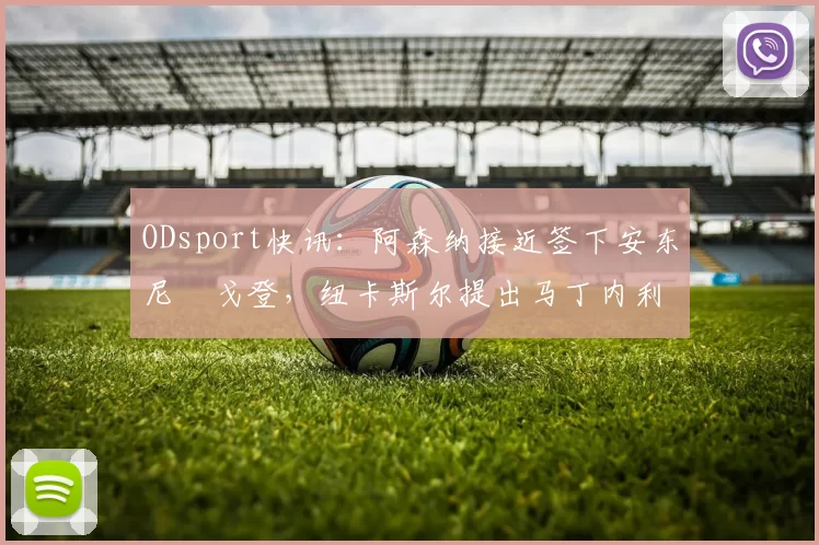 ODsport快讯:阿森纳接近签下安东尼・戈登,纽卡斯尔提出马丁内利交换条件_交易_球员_谈判