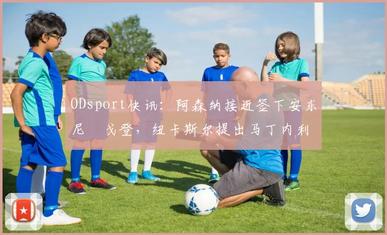 ODsport快讯:阿森纳接近签下安东尼・戈登,纽卡斯尔提出马丁内利交换条件_交易_球员_谈判
