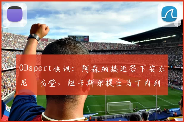 ODsport快讯：阿森纳接近签下安东尼・戈登，纽卡斯尔提出马丁内利交换条件_交易_球员_谈判
