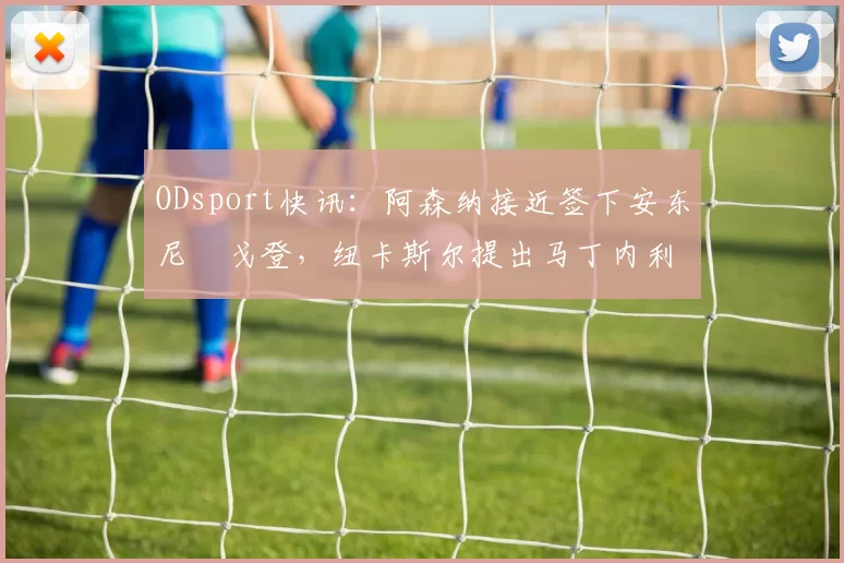 ODsport快讯：阿森纳接近签下安东尼・戈登，纽卡斯尔提出马丁内利交换条件_交易_球员_谈判