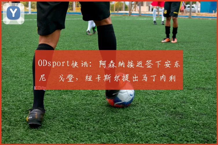 ODsport快讯：阿森纳接近签下安东尼・戈登，纽卡斯尔提出马丁内利交换条件_交易_球员_谈判