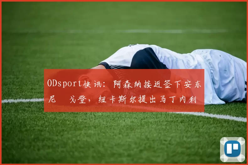 ODsport快讯：阿森纳接近签下安东尼・戈登，纽卡斯尔提出马丁内利交换条件_交易_球员_谈判