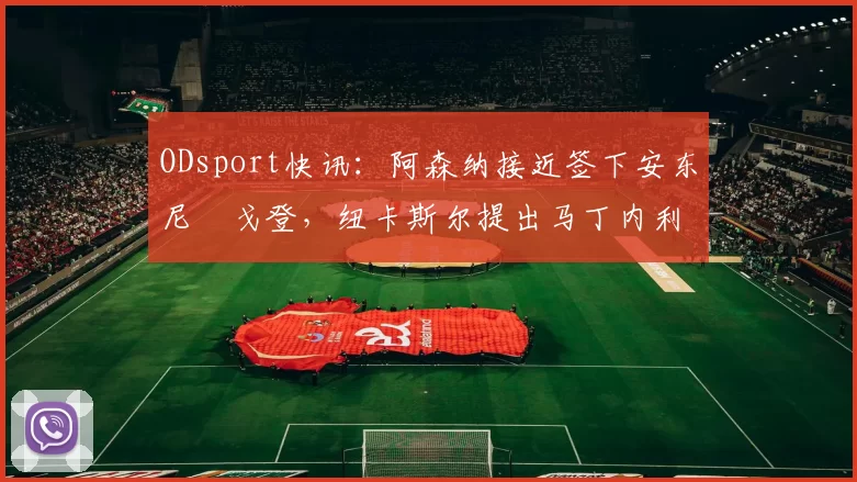 ODsport快讯:阿森纳接近签下安东尼・戈登,纽卡斯尔提出马丁内利交换条件_交易_球员_谈判