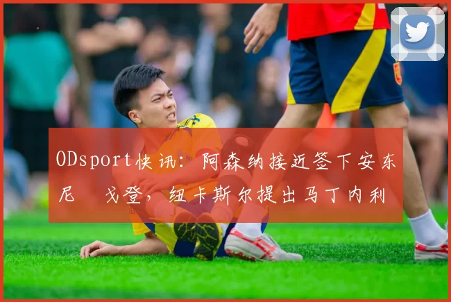 ODsport快讯：阿森纳接近签下安东尼・戈登，纽卡斯尔提出马丁内利交换条件_交易_球员_谈判