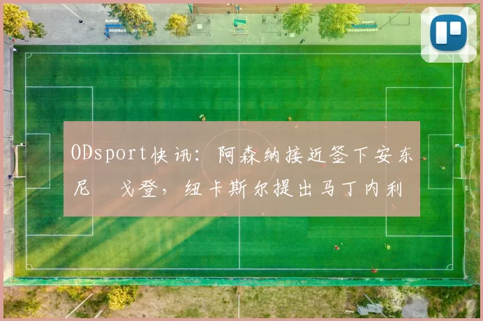 ODsport快讯:阿森纳接近签下安东尼・戈登,纽卡斯尔提出马丁内利交换条件_交易_球员_谈判
