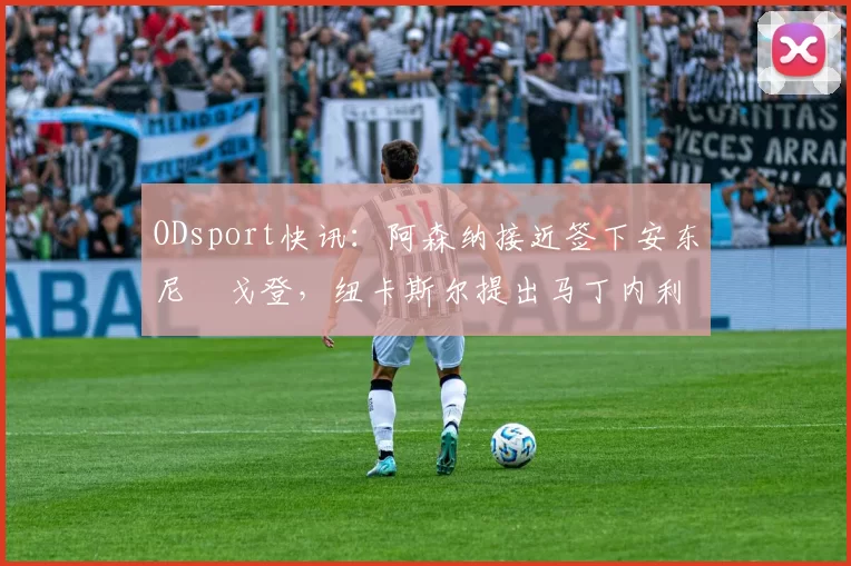 ODsport快讯：阿森纳接近签下安东尼・戈登，纽卡斯尔提出马丁内利交换条件_交易_球员_谈判