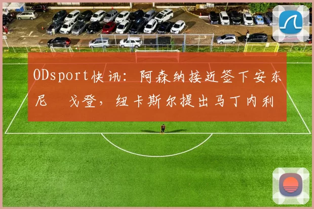 ODsport快讯：阿森纳接近签下安东尼・戈登，纽卡斯尔提出马丁内利交换条件_交易_球员_谈判