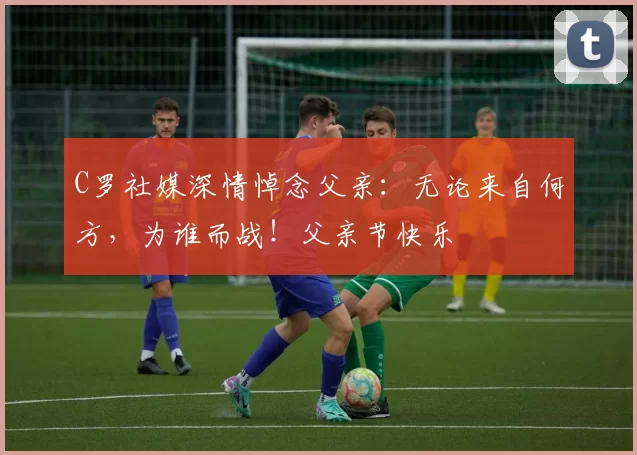 C罗社媒深情悼念父亲:无论来自何方,为谁而战!父亲节快乐️