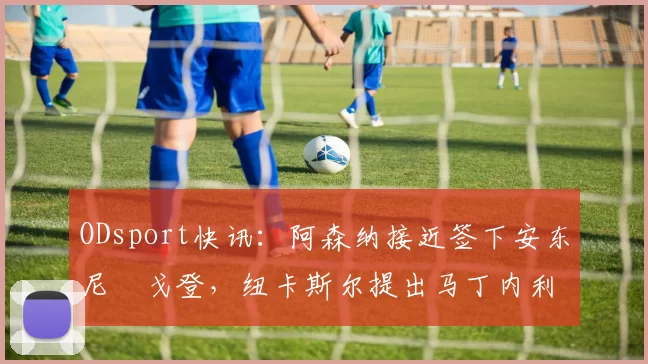 ODsport快讯:阿森纳接近签下安东尼・戈登,纽卡斯尔提出马丁内利交换条件_交易_球员_谈判