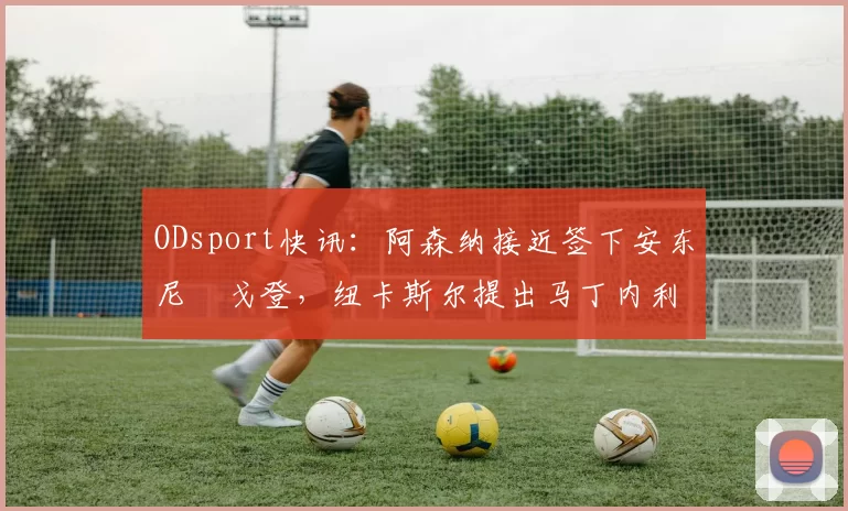 ODsport快讯：阿森纳接近签下安东尼・戈登，纽卡斯尔提出马丁内利交换条件_交易_球员_谈判