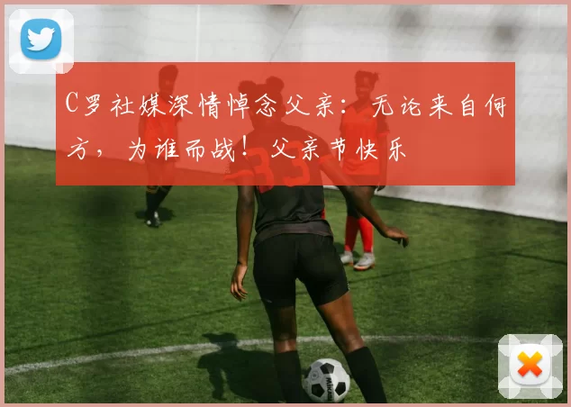 C罗社媒深情悼念父亲：无论来自何方，为谁而战！父亲节快乐️