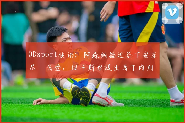 ODsport快讯:阿森纳接近签下安东尼・戈登,纽卡斯尔提出马丁内利交换条件_交易_球员_谈判