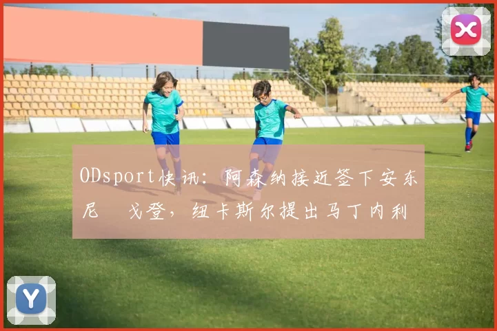 ODsport快讯:阿森纳接近签下安东尼・戈登,纽卡斯尔提出马丁内利交换条件_交易_球员_谈判