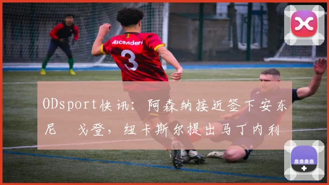 ODsport快讯:阿森纳接近签下安东尼・戈登,纽卡斯尔提出马丁内利交换条件_交易_球员_谈判