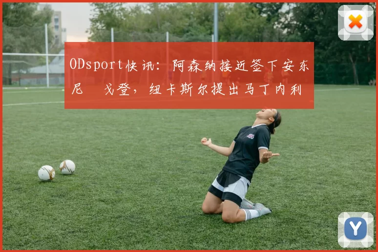 ODsport快讯：阿森纳接近签下安东尼・戈登，纽卡斯尔提出马丁内利交换条件_交易_球员_谈判