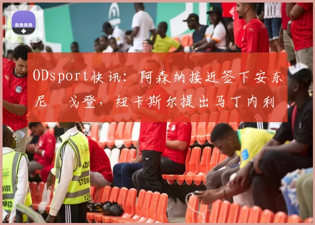 ODsport快讯：阿森纳接近签下安东尼・戈登，纽卡斯尔提出马丁内利交换条件_交易_球员_谈判