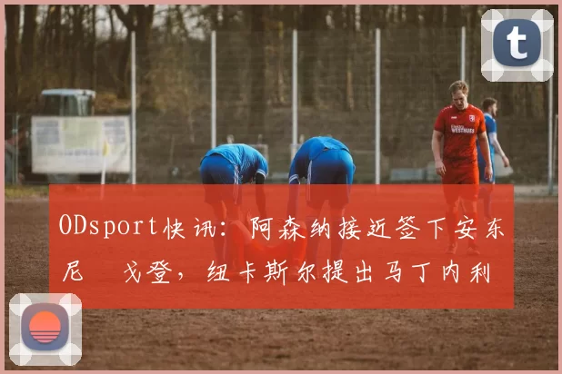 ODsport快讯：阿森纳接近签下安东尼・戈登，纽卡斯尔提出马丁内利交换条件_交易_球员_谈判