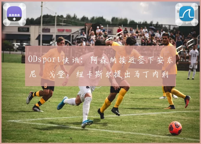 ODsport快讯：阿森纳接近签下安东尼・戈登，纽卡斯尔提出马丁内利交换条件_交易_球员_谈判