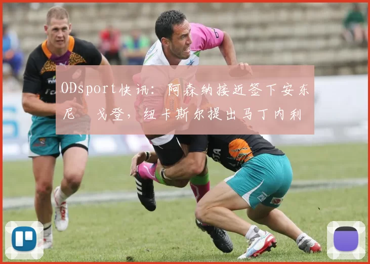 ODsport快讯：阿森纳接近签下安东尼・戈登，纽卡斯尔提出马丁内利交换条件_交易_球员_谈判