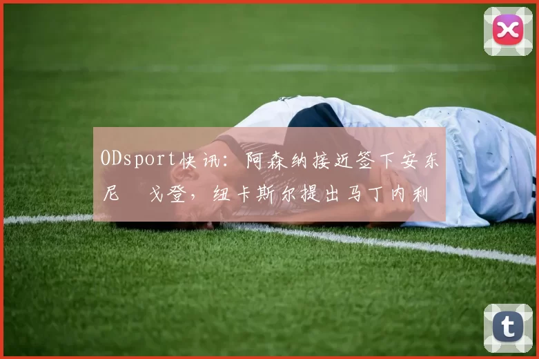 ODsport快讯：阿森纳接近签下安东尼・戈登，纽卡斯尔提出马丁内利交换条件_交易_球员_谈判