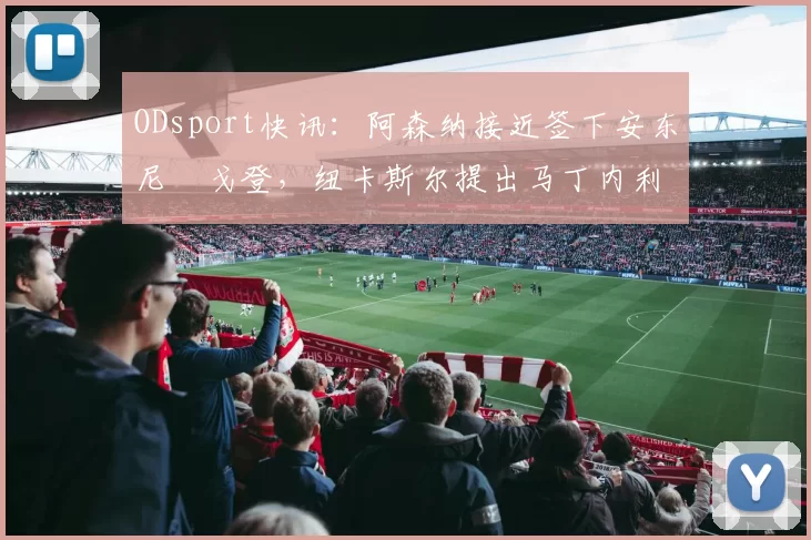 ODsport快讯：阿森纳接近签下安东尼・戈登，纽卡斯尔提出马丁内利交换条件_交易_球员_谈判