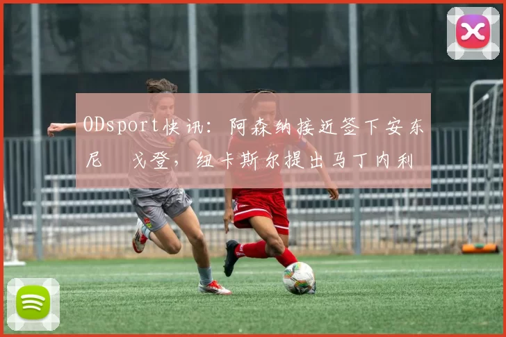 ODsport快讯:阿森纳接近签下安东尼・戈登,纽卡斯尔提出马丁内利交换条件_交易_球员_谈判