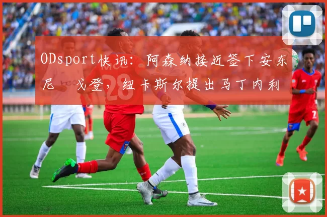 ODsport快讯：阿森纳接近签下安东尼・戈登，纽卡斯尔提出马丁内利交换条件_交易_球员_谈判