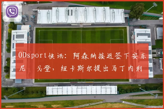ODsport快讯：阿森纳接近签下安东尼・戈登，纽卡斯尔提出马丁内利交换条件_交易_球员_谈判
