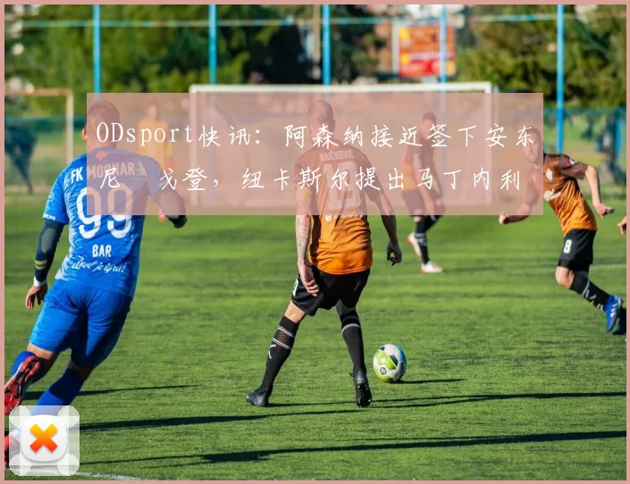 ODsport快讯:阿森纳接近签下安东尼・戈登,纽卡斯尔提出马丁内利交换条件_交易_球员_谈判