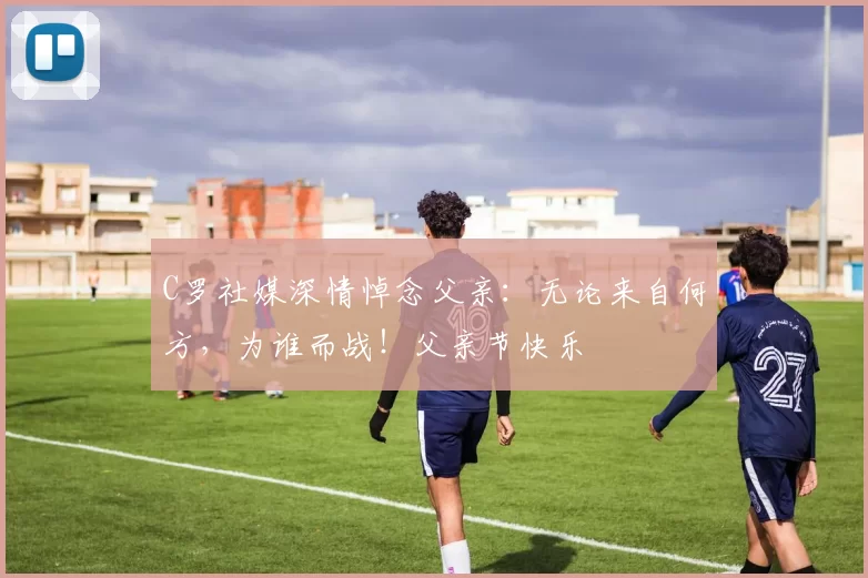 C罗社媒深情悼念父亲:无论来自何方,为谁而战!父亲节快乐️