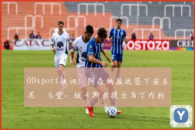 ODsport快讯：阿森纳接近签下安东尼・戈登，纽卡斯尔提出马丁内利交换条件_交易_球员_谈判