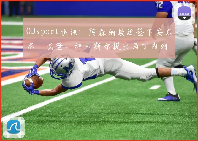 ODsport快讯:阿森纳接近签下安东尼・戈登,纽卡斯尔提出马丁内利交换条件_交易_球员_谈判