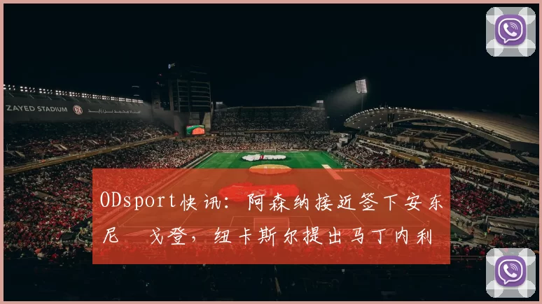 ODsport快讯：阿森纳接近签下安东尼・戈登，纽卡斯尔提出马丁内利交换条件_交易_球员_谈判