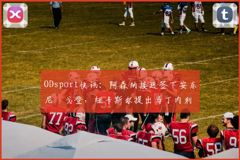 ODsport快讯:阿森纳接近签下安东尼・戈登,纽卡斯尔提出马丁内利交换条件_交易_球员_谈判
