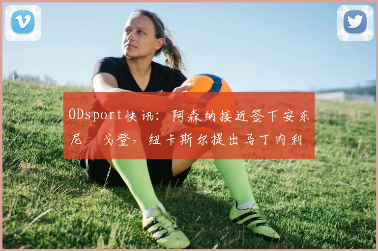 ODsport快讯：阿森纳接近签下安东尼・戈登，纽卡斯尔提出马丁内利交换条件_交易_球员_谈判