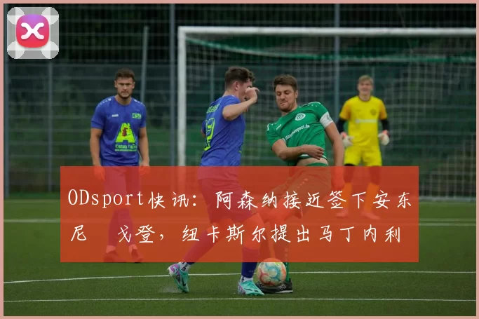 ODsport快讯：阿森纳接近签下安东尼・戈登，纽卡斯尔提出马丁内利交换条件_交易_球员_谈判
