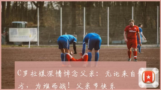 C罗社媒深情悼念父亲:无论来自何方,为谁而战!父亲节快乐️