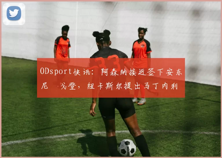 ODsport快讯：阿森纳接近签下安东尼・戈登，纽卡斯尔提出马丁内利交换条件_交易_球员_谈判