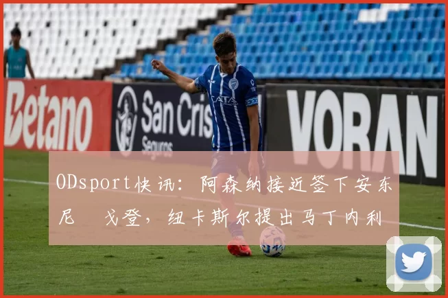 ODsport快讯：阿森纳接近签下安东尼・戈登，纽卡斯尔提出马丁内利交换条件_交易_球员_谈判