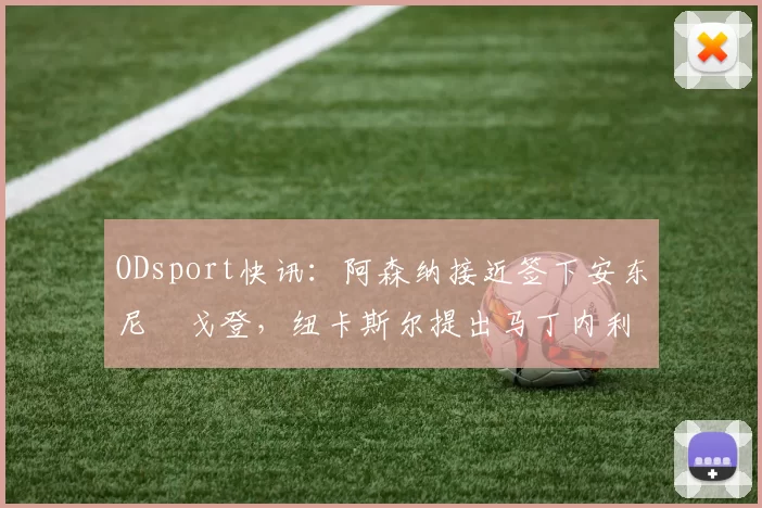 ODsport快讯：阿森纳接近签下安东尼・戈登，纽卡斯尔提出马丁内利交换条件_交易_球员_谈判