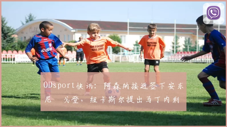 ODsport快讯:阿森纳接近签下安东尼・戈登,纽卡斯尔提出马丁内利交换条件_交易_球员_谈判