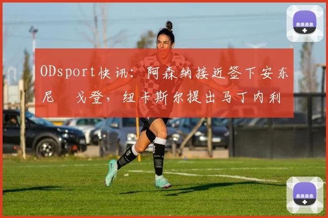ODsport快讯:阿森纳接近签下安东尼・戈登,纽卡斯尔提出马丁内利交换条件_交易_球员_谈判