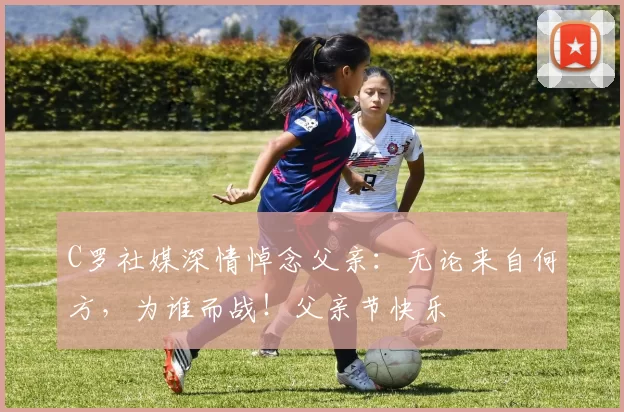 C罗社媒深情悼念父亲:无论来自何方,为谁而战!父亲节快乐️