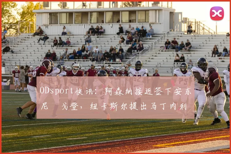 ODsport快讯:阿森纳接近签下安东尼・戈登,纽卡斯尔提出马丁内利交换条件_交易_球员_谈判