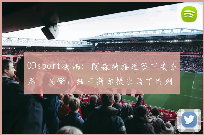 ODsport快讯：阿森纳接近签下安东尼・戈登，纽卡斯尔提出马丁内利交换条件_交易_球员_谈判
