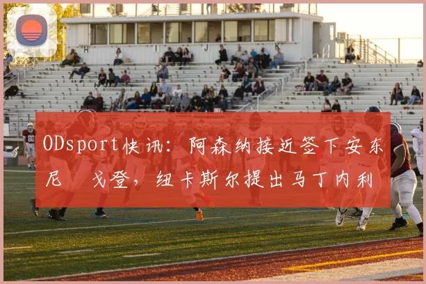 ODsport快讯：阿森纳接近签下安东尼・戈登，纽卡斯尔提出马丁内利交换条件_交易_球员_谈判