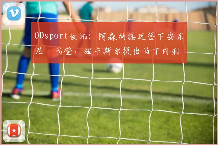 ODsport快讯:阿森纳接近签下安东尼・戈登,纽卡斯尔提出马丁内利交换条件_交易_球员_谈判